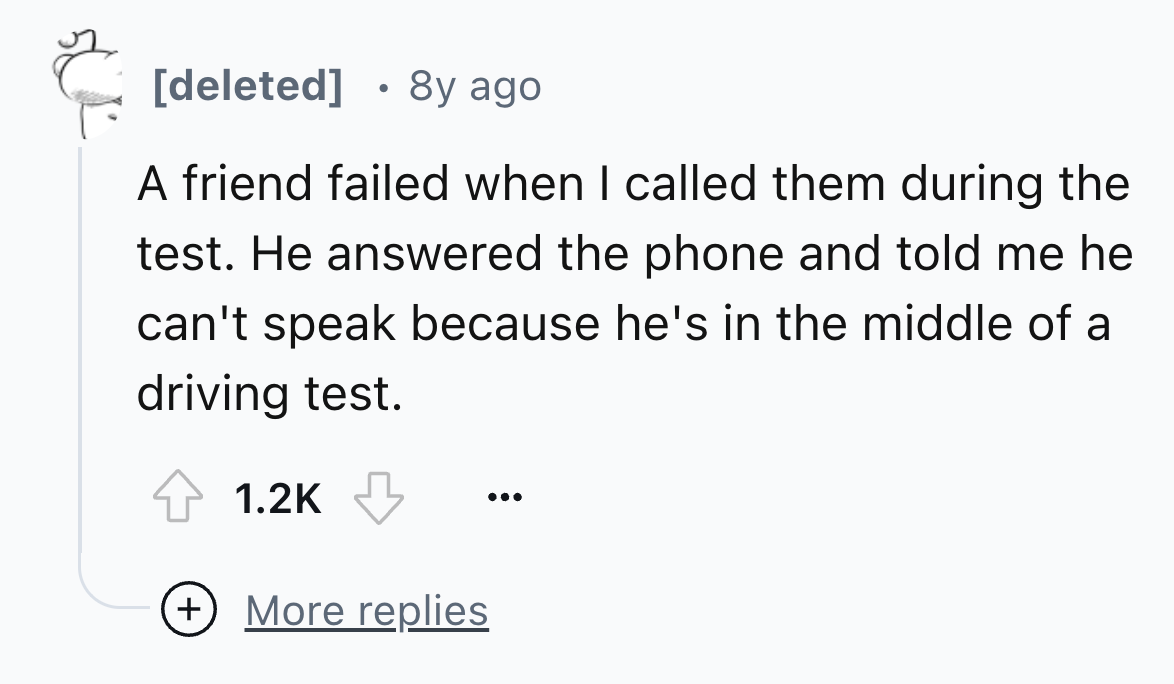number - deleted 8y ago A friend failed when I called them during the test. He answered the phone and told me he can't speak because he's in the middle of a driving test. More replies